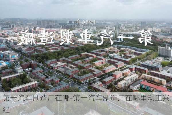 第一汽车制造厂在哪-第一汽车制造厂在哪里动工兴建