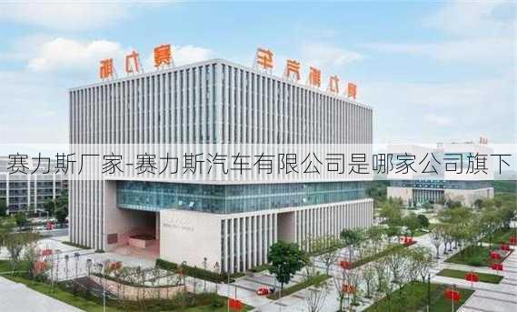 赛力斯厂家-赛力斯汽车有限公司是哪家公司旗下