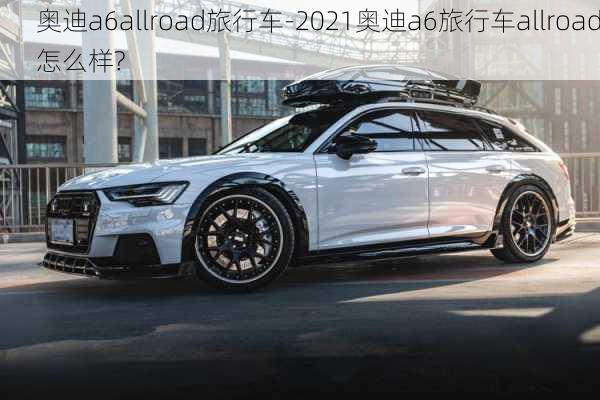 奥迪a6allroad旅行车-2021奥迪a6旅行车allroad怎么样?