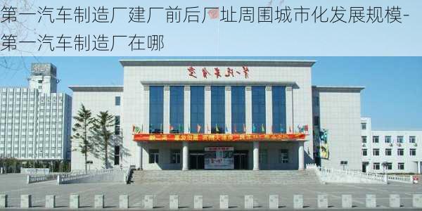 第一汽车制造厂建厂前后厂址周围城市化发展规模-第一汽车制造厂在哪