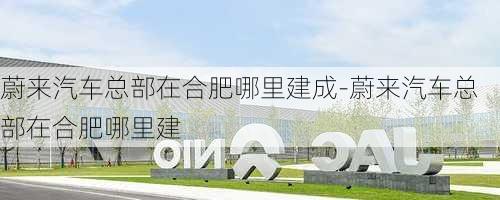 蔚来汽车总部在合肥哪里建成-蔚来汽车总部在合肥哪里建